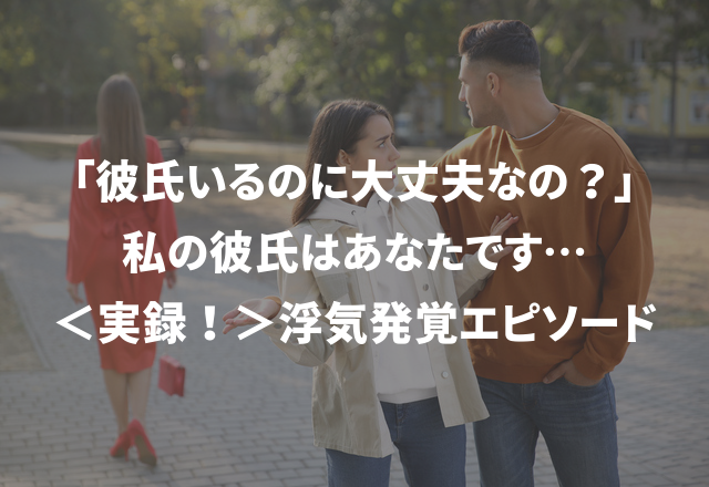 「彼氏いるのに大丈夫なの？」私の彼氏はあなたです…＜実録！＞浮気発覚エピソード