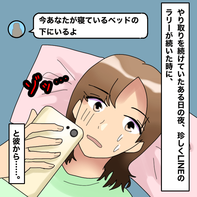 仲良くなった男性とLINEのやりとりをしていると…「今あなたが寝ているベッドの下にいるよ」と送られてきた！＜ドン引きLINEエピソード＞