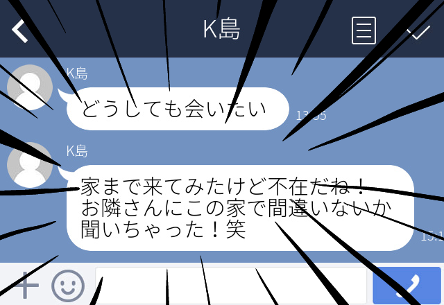 男友達「どうしても会いたい」を断り続けていると…→「不在だね、お隣さんに聞いちゃった！」＜ゾッとしたLINEエピソード＞